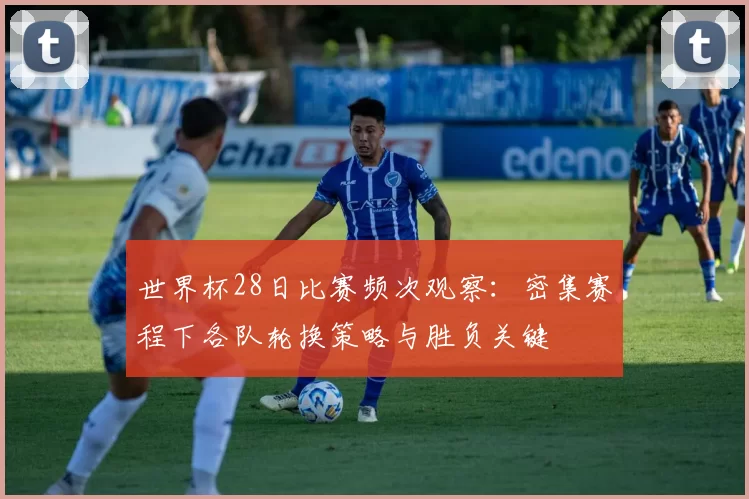 世界杯28日比赛频次观察:密集赛程下各队轮换策略与胜负关键