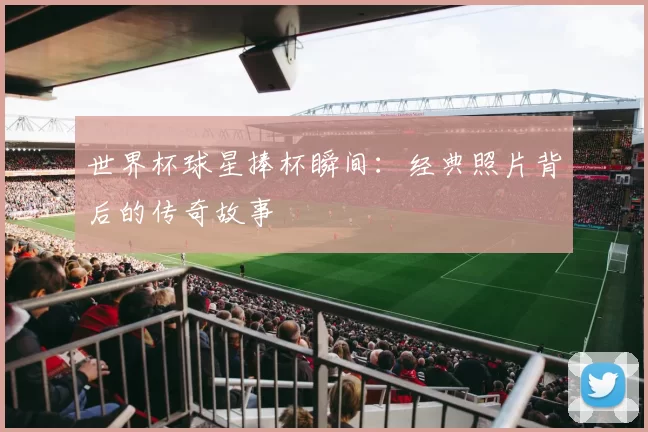 世界杯球星捧杯瞬间：经典照片背后的传奇故事