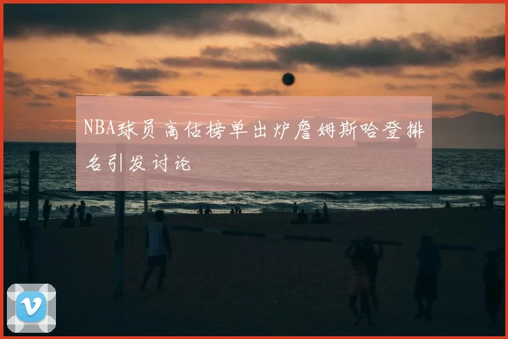 NBA球员高估榜单出炉詹姆斯哈登排名引发讨论