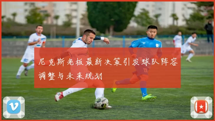 尼克斯老板最新决策引发球队阵容调整与未来规划
