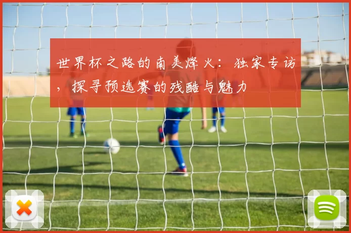 世界杯之路的南美烽火：独家专访，探寻预选赛的残酷与魅力